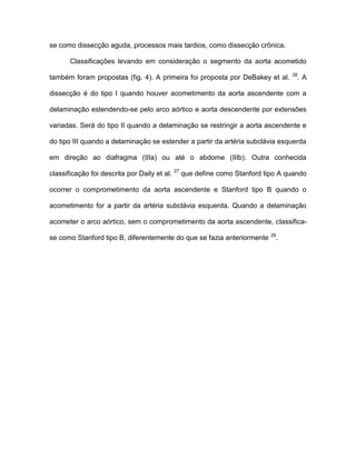 se como dissecção aguda, processos mais tardios, como dissecção crônica.
Classificações levando em consideração o segmento da aorta acometido
também foram propostas (fig. 4). A primeira foi proposta por DeBakey et al. 26
. A
dissecção é do tipo I quando houver acometimento da aorta ascendente com a
delaminação estendendo-se pelo arco aórtico e aorta descendente por extensões
variadas. Será do tipo II quando a delaminação se restringir a aorta ascendente e
do tipo III quando a delaminação se estender a partir da artéria subclávia esquerda
em direção ao diafragma (IIIa) ou até o abdome (IIIb). Outra conhecida
classificação foi descrita por Daily et al. 27
que define como Stanford tipo A quando
ocorrer o comprometimento da aorta ascendente e Stanford tipo B quando o
acometimento for a partir da artéria subclávia esquerda. Quando a delaminação
acometer o arco aórtico, sem o comprometimento da aorta ascendente, classifica-
se como Stanford tipo B, diferentemente do que se fazia anteriormente 26
.
 