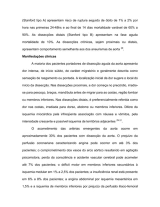 (Stanford tipo A) apresentam risco de ruptura seguido de óbito de 1% a 2% por
hora nas primeiras 24-48hs e ao final de 14 dias mortalidade variável de 60% a
90%. As dissecções distais (Stanford tipo B) apresentam na fase aguda
mortalidade de 10%. As dissecções crônicas, sejam proximais ou distais,
apresentam comportamento semelhante aos dos aneurismas de aorta 28
.
Manifestações clínicas
A maioria dos pacientes portadores de dissecção aguda da aorta apresenta
dor intensa, de início súbito, de caráter migratório e geralmente descrita como
sensação de rasgamento ou pontada. A localização inicial da dor sugere o local do
início da dissecção. Nas dissecções proximais, a dor começa no precórdio, irradia-
se para pescoço, braços, mandíbula antes de migrar para as costas, região lombar
ou membros inferiores. Nas dissecções distais, é preferencialmente referida como
dor nas costas, irradiada para dorso, abdome ou membros inferiores. Difere da
isquemia miocárdica pela infreqüente associação com náusea e vômitos, pela
intensidade crescente e possível isquemia de territórios adjacentes 29-31
.
O acometimento das artérias emergentes da aorta ocorre em
aproximadamente 30% dos pacientes com dissecção da aorta. O prejuízo da
perfusão coronariana caracterizando angina pode ocorrer em até 3% dos
pacientes; o comprometimento dos vasos do arco aórtico resultando em agitação
psicomotora, perda da consciência e acidente vascular cerebral pode acometer
até 7% dos pacientes; o déficit motor em membros inferiores secundários à
isquemia medular em 1% a 2,5% dos pacientes; a insuficiência renal está presente
em 6% a 8% dos pacientes; a angina abdominal por isquemia mesentérica em
1,5% e a isquemia de membros inferiores por prejuízo da perfusão ilíaco-femoral
 