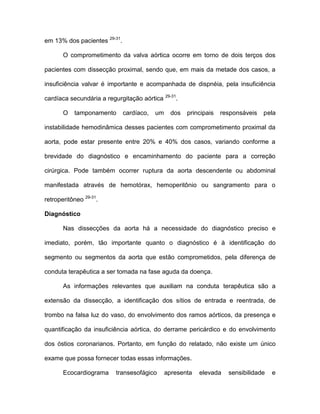 em 13% dos pacientes 29-31
.
O comprometimento da valva aórtica ocorre em torno de dois terços dos
pacientes com dissecção proximal, sendo que, em mais da metade dos casos, a
insuficiência valvar é importante e acompanhada de dispnéia, pela insuficiência
cardíaca secundária a regurgitação aórtica 29-31
.
O tamponamento cardíaco, um dos principais responsáveis pela
instabilidade hemodinâmica desses pacientes com comprometimento proximal da
aorta, pode estar presente entre 20% e 40% dos casos, variando conforme a
brevidade do diagnóstico e encaminhamento do paciente para a correção
cirúrgica. Pode também ocorrer ruptura da aorta descendente ou abdominal
manifestada através de hemotórax, hemoperitônio ou sangramento para o
retroperitôneo 29-31
.
Diagnóstico
Nas dissecções da aorta há a necessidade do diagnóstico preciso e
imediato, porém, tão importante quanto o diagnóstico é à identificação do
segmento ou segmentos da aorta que estão comprometidos, pela diferença de
conduta terapêutica a ser tomada na fase aguda da doença.
As informações relevantes que auxiliam na conduta terapêutica são a
extensão da dissecção, a identificação dos sítios de entrada e reentrada, de
trombo na falsa luz do vaso, do envolvimento dos ramos aórticos, da presença e
quantificação da insuficiência aórtica, do derrame pericárdico e do envolvimento
dos óstios coronarianos. Portanto, em função do relatado, não existe um único
exame que possa fornecer todas essas informações.
Ecocardiograma transesofágico apresenta elevada sensibilidade e
 