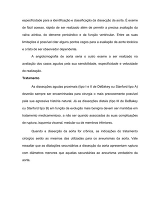 especificidade para a identificação e classificação da dissecção da aorta. É exame
de fácil acesso, rápido de ser realizado além de permitir a precisa avaliação da
valva aórtica, do derrame pericárdico e da função ventricular. Entre as suas
limitações é possível citar alguns pontos cegos para a avaliação da aorta torácica
e o fato de ser observador dependente.
A angiotomografia de aorta seria o outro exame a ser realizado na
avaliação dos casos agudos pela sua sensibilidade, especificidade e velocidade
de realização.
Tratamento
As dissecções agudas proximais (tipo I e II de DeBakey ou Stanford tipo A)
deverão sempre ser encaminhadas para cirurgia o mais precocemente possível
pela sua agressiva história natural. Já as dissecções distais (tipo III de DeBakey
ou Stanford tipo B) em função da evolução mais benigna devem ser mantidas em
tratamento medicamentoso, a não ser quando associadas às suas complicações
de ruptura, isquemia visceral, medular ou de membros inferiores.
Quando a dissecção da aorta for crônica, as indicações do tratamento
cirúrgico serão as mesmas das utilizadas para os aneurismas da aorta. Vale
ressaltar que as dilatações secundárias a dissecção da aorta apresentam ruptura
com diâmetros menores que aquelas secundárias ao aneurisma verdadeiro da
aorta.
 