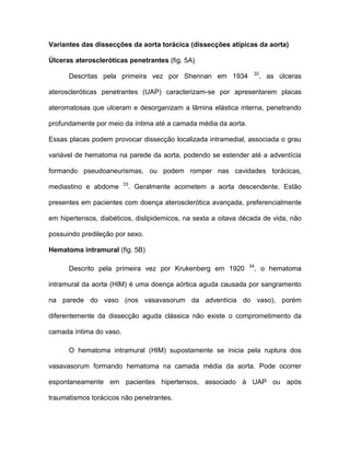 Variantes das dissecções da aorta torácica (dissecções atípicas da aorta)
Úlceras ateroscleróticas penetrantes (fig. 5A)
Descritas pela primeira vez por Shennan em 1934 32
, as úlceras
ateroscleróticas penetrantes (UAP) caracterizam-se por apresentarem placas
ateromatosas que ulceram e desorganizam a lâmina elástica interna, penetrando
profundamente por meio da íntima até a camada média da aorta.
Essas placas podem provocar dissecção localizada intramedial, associada o grau
variável de hematoma na parede da aorta, podendo se estender até a adventícia
formando pseudoaneurismas, ou podem romper nas cavidades torácicas,
mediastino e abdome 33
. Geralmente acometem a aorta descendente. Estão
presentes em pacientes com doença aterosclerótica avançada, preferencialmente
em hipertensos, diabéticos, dislipidemicos, na sexta a oitava década de vida, não
possuindo predileção por sexo.
Hematoma intramural (fig. 5B)
Descrito pela primeira vez por Krukenberg em 1920 34
, o hematoma
intramural da aorta (HIM) é uma doença aórtica aguda causada por sangramento
na parede do vaso (nos vasavasorum da adventícia do vaso), porém
diferentemente da dissecção aguda clássica não existe o comprometimento da
camada íntima do vaso.
O hematoma intramural (HIM) supostamente se inicia pela ruptura dos
vasavasorum formando hematoma na camada média da aorta. Pode ocorrer
espontaneamente em pacientes hipertensos, associado à UAP ou após
traumatismos torácicos não penetrantes.
 