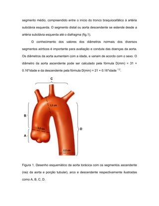 segmento médio, compreendido entre o início do tronco braquiocefálico à artéria
subclávia esquerda. O segmento distal ou aorta descendente se estende desde a
artéria subclávia esquerda até o diafragma (fig.1).
O conhecimento dos valores dos diâmetros normais dos diversos
segmentos aórticos é importante para avaliação e conduta das doenças da aorta.
Os diâmetros da aorta aumentam com a idade, e variam de acordo com o sexo. O
diâmetro da aorta ascendente pode ser calculado pela fórmula D(mm) = 31 +
0.16*idade e da descendente pela fórmula D(mm) = 21 + 0.16*idade 1,2
.
Figura 1. Desenho esquemático da aorta torácica com os segmentos ascendente
(raiz da aorta e porção tubular), arco e descendente respectivamente ilustradas
como A, B, C, D.
A
B
C
D
 