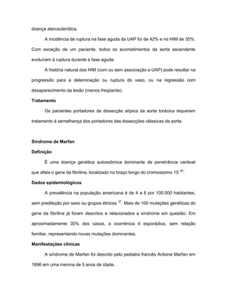 doença aterosclerótica.
A incidência de ruptura na fase aguda da UAP foi de 42% e no HIM de 35%.
Com exceção de um paciente, todos os acometimentos da aorta ascendente
evoluíram à ruptura durante a fase aguda.
A história natural dos HIM (com ou sem associação a UAP) pode resultar na
progressão para a delaminação ou ruptura do vaso, ou na regressão com
desaparecimento da lesão (menos freqüente).
Tratamento
Os pacientes portadores de dissecção atípica da aorta torácica requerem
tratamento à semelhança dos portadores das dissecções clássicas da aorta.
Síndrome de Marfan
Definição
È uma doença genética autossômica dominante de penetrância variável
que afeta o gene da fibrilina, localizado no braço longo do cromossomo 15 36
.
Dados epidemiológicos
A prevalência na população americana é de 4 a 6 por 100.000 habitantes,
sem predileção por sexo ou grupos étnicos 37
. Mais de 100 mutações genéticas do
gene da fibrilina já foram descritos e relacionados a síndrome em questão. Em
aproximadamente 30% dos casos, a ocorrência é esporádica, sem relação
familiar, representando novas mutações dominantes.
Manifestações clínicas
A síndrome de Marfan foi descrito pelo pediatra francês Antoine Marfan em
1896 em uma menina de 5 anos de idade.
 