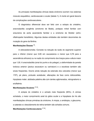 As principais manifestações clínicas desta síndrome ocorrem nos sistemas
músculo esquelético, cardiovascular e ocular (tabela 1). A morte em geral decorre
de complicações cardiovasculares .
O diagnóstico diferencial deve ser feito com a ectopia do cristalino,
aracnodactilia congênita (síndrome de Beals), prolapso mitral familiar com
aneurisma de aorta ascendente familiar e a síndrome de Stickler (artro-
oftalmopatia hereditária). Algumas destas entidades são também decorrentes da
mutação do gene da fibrilina.
Manifestações Ósseas 38
:
A dolicoestenomelia. Consiste na redução da razão do segmento superior
para o inferior (menor que 0,85 em caucasianos e menor que 0,78 para a
ascendência africana) ou na razão do comprimento dos braços para a altura maior
que 1,05. A aracnodactilia (sinal do punho e do polegar), a deformidade da parede
torácica anterior (pectus escavatum ou carinatum) e a escoliose também são
sinais freqüentes. Ocorre ainda redução da extensão dos cotovelos (menor que
170º), pé plano, protusão acetabular, alterações da face como dolicocefalia,
hipoplasia malar, abóbada palatina alta com dentes aglomerados, retrognatismo e
enoftalmia.
Manifestações Oculares 37,38
:
A ectopia do cristalino é o achado mais freqüente (60%). A córnea
achatada, o maior comprimento axial do globo ocular e a hipoplasia da íris são
manifestações clínicas primárias da síndrome. A miopia, a ambliopia, o glaucoma,
a catarata e o descolamento de retina também são achados comuns.
Manifestações Cardiovasculares 37,38
:
 
