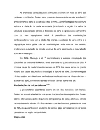 As anomalias cardiovasculares estruturais ocorrem em mais de 80% dos
pacientes com Marfan. Podem estar presentes isoladamente ou não, envolvendo
principalmente a aorta e as valvas aórtica e mitral. As manifestações mais comuns
incluem a dilatação da aorta ascendente (envolvendo a região dos seios de
valsalva), a regurgitação aórtica, a dissecção da aorta e o prolapso da valva mitral
com ou sem regurgitação mitral. A prevalência das manifestações
cardiovasculares varia com a idade. Na criança, o prolapso da valva mitral e a
regurgitação mitral grave são as manifestações mais comuns. Em adultos,
predominam a dilatação da porção proximal da aorta ascendente, a regurgitação
aórtica e a dissecção.
Em 1972, Murdoch e al. 39
demonstraram a precoce mortalidade dos
portadores da síndrome de Marfan, entre a terceira e a quarta décadas de vida. A
principal causa de morte foi cardiovascular em 93% dos casos, sendo na grande
maioria das vezes secundária a dissecção e ruptura da aorta. As manifestações
clínicas podem ser silenciosas existindo correlação do risco de dissecção com o
diâmetro da aorta, sendo considerado crítico os valores acima de 5 cm.
Manifestações de outros sistemas 40,41
:
O pneumotórax espontâneo ocorre em 5% dos indivíduos com Marfan.
Podem ser encontradas bolhas nos ápices dos pulmões desses pacientes. Podem
ocorrer alterações na pele e tegumento com presença de estrias atróficas, hérnias
recorrentes ou incisionais. Por fim a ectasia dural lombossacra, presente em mais
de 40% dos pacientes com síndrome de Marfan, pode ser responsável por dores
persistentes na região lombar inferior.
Diagnóstico
 