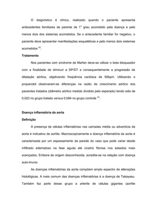 O diagnóstico é clínico, realizado quando o paciente apresenta
antecedentes familiares de parente de 1o
grau acometido pela doença e pelo
menos dois dos sistemas acometidos. Se o antecedente familiar for negativo, o
paciente deve apresentar manifestações esqueléticas e pelo menos dois sistemas
acometidos 42
.
Tratamento
Nos pacientes com síndrome de Marfan deve-se utilizar o beta bloqueador
com a finalidade de diminuir a DP/DT e consequentemente a progressão da
dilatação aórtica, objetivando freqüência cardíaca de 60bpm. Utilizando o
propanolol observaram-se diferenças na razão de crescimento aórtico dos
pacientes tratados (diâmetro aórtico medido dividido pelo esperado) tendo sido de
0,023 no grupo tratado versus 0,084 no grupo controle 43
.
Doença inflamatória da aorta
Definição
A presença de células inflamatórias nas camadas média ou adventícia da
aorta é indicativo de aortite. Macroscopicamente a doença inflamatória da aorta é
caracterizada por um espessamento da parede do vaso que pode variar desde
infiltrado edematoso na fase aguda até cicatriz fibrosa nos estadios mais
avançados. Embora de origem desconhecida, acredita-se na relação com doença
auto-imune.
As doenças inflamatórias da aorta compõem amplo espectro de alterações
histológicas. A mais comum das doenças inflamatórias é a doença de Takayasu.
Também faz parte desse grupo a arterite de células gigantes (aortite
 