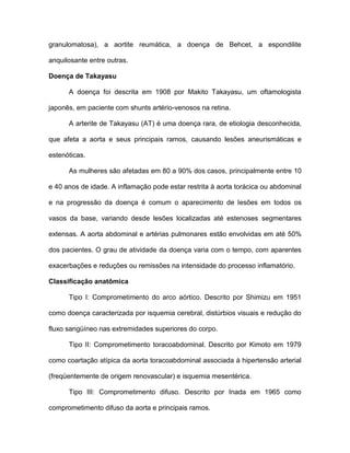 granulomatosa), a aortite reumática, a doença de Behcet, a espondilite
anquilosante entre outras.
Doença de Takayasu
A doença foi descrita em 1908 por Makito Takayasu, um oftamologista
japonês, em paciente com shunts artério-venosos na retina.
A arterite de Takayasu (AT) é uma doença rara, de etiologia desconhecida,
que afeta a aorta e seus principais ramos, causando lesões aneurismáticas e
estenóticas.
As mulheres são afetadas em 80 a 90% dos casos, principalmente entre 10
e 40 anos de idade. A inflamação pode estar restrita à aorta torácica ou abdominal
e na progressão da doença é comum o aparecimento de lesões em todos os
vasos da base, variando desde lesões localizadas até estenoses segmentares
extensas. A aorta abdominal e artérias pulmonares estão envolvidas em até 50%
dos pacientes. O grau de atividade da doença varia com o tempo, com aparentes
exacerbações e reduções ou remissões na intensidade do processo inflamatório.
Classificação anatômica
Tipo I: Comprometimento do arco aórtico. Descrito por Shimizu em 1951
como doença caracterizada por isquemia cerebral, distúrbios visuais e redução do
fluxo sangüíneo nas extremidades superiores do corpo.
Tipo II: Comprometimento toracoabdominal. Descrito por Kimoto em 1979
como coartação atípica da aorta toracoabdominal associada à hipertensão arterial
(freqüentemente de origem renovascular) e isquemia mesentérica.
Tipo III: Comprometimento difuso. Descrito por Inada em 1965 como
comprometimento difuso da aorta e principais ramos.
 
