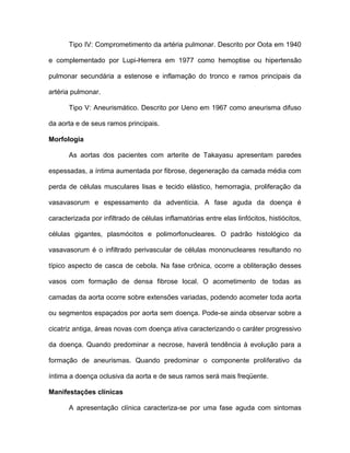 Tipo IV: Comprometimento da artéria pulmonar. Descrito por Oota em 1940
e complementado por Lupi-Herrera em 1977 como hemoptise ou hipertensão
pulmonar secundária a estenose e inflamação do tronco e ramos principais da
artéria pulmonar.
Tipo V: Aneurismático. Descrito por Ueno em 1967 como aneurisma difuso
da aorta e de seus ramos principais.
Morfologia
As aortas dos pacientes com arterite de Takayasu apresentam paredes
espessadas, a íntima aumentada por fibrose, degeneração da camada média com
perda de células musculares lisas e tecido elástico, hemorragia, proliferação da
vasavasorum e espessamento da adventícia. A fase aguda da doença é
caracterizada por infiltrado de células inflamatórias entre elas linfócitos, histiócitos,
células gigantes, plasmócitos e polimorfonucleares. O padrão histológico da
vasavasorum é o infiltrado perivascular de células mononucleares resultando no
típico aspecto de casca de cebola. Na fase crônica, ocorre a obliteração desses
vasos com formação de densa fibrose local. O acometimento de todas as
camadas da aorta ocorre sobre extensões variadas, podendo acometer toda aorta
ou segmentos espaçados por aorta sem doença. Pode-se ainda observar sobre a
cicatriz antiga, áreas novas com doença ativa caracterizando o caráter progressivo
da doença. Quando predominar a necrose, haverá tendência à evolução para a
formação de aneurismas. Quando predominar o componente proliferativo da
íntima a doença oclusiva da aorta e de seus ramos será mais freqüente.
Manifestações clínicas
A apresentação clínica caracteriza-se por uma fase aguda com sintomas
 