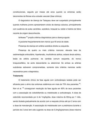 constitucionais, seguido por meses até anos quando os sintomas serão
decorrentes da fibrose e/ou oclusão vascular (fase crônica).
O diagnóstico de doença de Takayasu deve ser suspeitado principalmente
quando mulheres jovens apresentarem sinais de doença oclusiva, principalmente
com ausência de pulso carotídeo, subclávio, braquial ou radial e história de febre
recente de origem desconhecida.
Ishikawa 44
propôs critérios diagnósticos para a doença aguda:
A paciente freqüentemente tem menos que 40 anos de idade.
Presença de doença em artéria subclávia direita ou esquerda.
Presença de quatro ou mais critérios menores: elevada taxa de
sedimentação eritrocitária, hipertensão, insuficiência aórtica, ectasia ânulo-aórtica,
lesão da artéria pulmonar, da carótida comum esquerda, do tronco
braquiocefálico, da aorta descendente ou abdominal. Se ambas as artérias
subclávias estiverem comprometidas, somente dois critérios menores serão
necessários para o diagnóstico.
Tratamento
O tratamento clínico da fase aguda com corticoterapia isolada pode ser
eficiente para o alívio dos sintomas sistêmicos em mais de 75% dos pacientes 45
.
Kerr et al. 46
conseguiram resolução da fase aguda em 80% de seus pacientes
com a associação de ciclosfofamida ou metotrexate a corticoterapia. A dose de
esteróide recomendada por é de 1mg/kg/dia, dose máxima de 60mg por 1 mês,
sendo titulada gradualmente de acordo com a resposta clínica até por 2 anos com
a dose de manutenção. A associação do metotrexate com a prednisona durante o
período de 2 anos tem sido sugerido na dose de 0,3mg/kg/semana (dose máxima
 