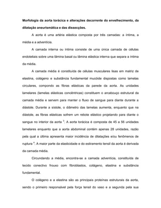 Morfologia da aorta torácica e alterações decorrente do envelhecimento, da
dilatação aneurismática e das dissecções.
A aorta é uma artéria elástica composta por três camadas: a íntima, a
média e a adventícia.
A camada interna ou íntima consiste de uma única camada de células
endoteliais sobre uma lâmina basal ou lâmina elástica interna que separa a íntima
da média.
A camada média é constituída de células musculares lisas em matriz de
elastina, colágeno e substância fundamental mucóide dispostas como lamelas
circulares, compondo as fibras elásticas da parede da aorta. As unidades
lamelares (lamelas elásticas concêntricas) constituem o arcabouço estrutural da
camada média e servem para manter o fluxo de sangue para diante durante a
diástole. Durante a sístole, o diâmetro das lamelas aumenta, enquanto que na
diástole, as fibras elásticas sofrem um rebote elástico projetando para diante o
sangue no interior da aorta 3
. A aorta torácica é composta de 45 a 56 unidades
lamelares enquanto que a aorta abdominal contém apenas 28 unidades, razão
pela qual a última apresenta maior incidência de dilatações e/ou fenômenos de
ruptura 4
. A maior parte da elasticidade e do estiramento tensil da aorta é derivada
da camada média.
Circundando a média, encontra-se a camada adventícia, constituída de
tecido conectivo frouxo com fibroblastos, colágeno, elastina e substância
fundamental.
O colágeno e a elastina são as principais proteínas estruturais da aorta,
sendo o primeiro responsável pela força tensil do vaso e a segunda pela sua
 