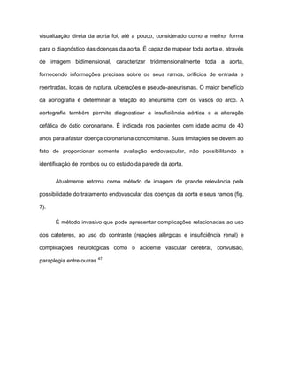 visualização direta da aorta foi, até a pouco, considerado como a melhor forma
para o diagnóstico das doenças da aorta. É capaz de mapear toda aorta e, através
de imagem bidimensional, caracterizar tridimensionalmente toda a aorta,
fornecendo informações precisas sobre os seus ramos, orifícios de entrada e
reentradas, locais de ruptura, ulcerações e pseudo-aneurismas. O maior benefício
da aortografia é determinar a relação do aneurisma com os vasos do arco. A
aortografia também permite diagnosticar a insuficiência aórtica e a alteração
cefálica do óstio coronariano. É indicada nos pacientes com idade acima de 40
anos para afastar doença coronariana concomitante. Suas limitações se devem ao
fato de proporcionar somente avaliação endovascular, não possibilitando a
identificação de trombos ou do estado da parede da aorta.
Atualmente retorna como método de imagem de grande relevância pela
possibilidade do tratamento endovascular das doenças da aorta e seus ramos (fig.
7).
É método invasivo que pode apresentar complicações relacionadas ao uso
dos cateteres, ao uso do contraste (reações alérgicas e insuficiência renal) e
complicações neurológicas como o acidente vascular cerebral, convulsão,
paraplegia entre outras 47
.
 