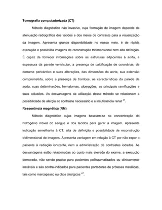 Tomografia computadorizada (CT)
Método diagnóstico não invasivo, cuja formação de imagem depende da
atenuação radiográfica dos tecidos e dos meios de contraste para a visualização
da imagem. Apresenta grande disponibilidade no nosso meio, é de rápida
execução e possibilita imagens de reconstrução tridimensional com alta definição.
É capaz de fornecer informações sobre as estruturas adjacentes à aorta, a
espessura da parede ventricular, a presença de calcificação de coronárias, de
derrame pericárdico e suas alterações, das dimensões da aorta, sua extensão
comprometida, sobre a presença de trombos, as características da parede da
aorta, suas delaminações, hematomas, ulcerações, as principais ramificações e
suas oclusões. As desvantagens da utilização desse método se relacionam a
possibilidade de alergia ao contraste necessário e a insuficiência renal 47
.
Ressonância magnética (RM)
Método diagnóstico cujas imagens baseiam-se na concentração do
hidrogênio móvel do sangue e dos tecidos para gerar a imagem. Apresenta
indicação semelhante à CT, alta de definição e possibilidade de reconstrução
tridimensional de imagens. Apresenta vantagem em relação à CT por não expor o
paciente à radiação ionizante, nem a administração de contrastes iodados. As
desvantagens estão relacionadas ao custo mais elevado do exame, a execução
demorada, não sendo prático para pacientes politraumatizados ou clinicamente
instáveis e são contra-indicados para pacientes portadores de próteses metálicas,
tais como marcapasso ou clips cirúrgicos 47
.
 