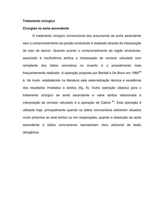 Tratamento cirúrgico
Cirurgias na aorta ascendente
O tratamento cirúrgico convencional dos aneurismas da aorta ascendente
sem o comprometimento da porção sinotubular é realizado através da interposição
de tubo de dacron. Quando ocorrer o comprometimento da região sinotubular,
associado à insuficiência aórtica a interposição de conduto valvulado com
reimplante dos óstios coronários no enxerto é o procedimento mais
frequentemente realizado. A operação proposta por Bentall e De Bono em 196649
é, há muito, estabelecida na literatura pela sistematização técnica e excelência
dos resultados imediatos e tardios (fig. 8). Outra operação clássica para o
tratamento cirúrgico da aorta ascendente e valva aórtica relacionada à
interposição de conduto valvulado é a operação de Cabrol 50
. Esta operação é
utilizada hoje, principalmente quando os óstios coronarianos estiverem situados
muito próximos ao anel aórtico ou em reoperações, quando a dissecção da aorta
ascendente e óstios coronarianos representam risco adicional de lesão
iatrogênica.
 