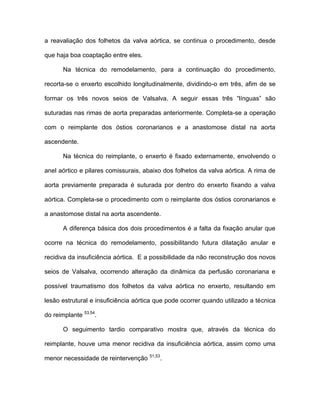 a reavaliação dos folhetos da valva aórtica, se continua o procedimento, desde
que haja boa coaptação entre eles.
Na técnica do remodelamento, para a continuação do procedimento,
recorta-se o enxerto escolhido longitudinalmente, dividindo-o em três, afim de se
formar os três novos seios de Valsalva. A seguir essas três “línguas” são
suturadas nas rimas de aorta preparadas anteriormente. Completa-se a operação
com o reimplante dos óstios coronarianos e a anastomose distal na aorta
ascendente.
Na técnica do reimplante, o enxerto é fixado externamente, envolvendo o
anel aórtico e pilares comissurais, abaixo dos folhetos da valva aórtica. A rima de
aorta previamente preparada é suturada por dentro do enxerto fixando a valva
aórtica. Completa-se o procedimento com o reimplante dos óstios coronarianos e
a anastomose distal na aorta ascendente.
A diferença básica dos dois procedimentos é a falta da fixação anular que
ocorre na técnica do remodelamento, possibilitando futura dilatação anular e
recidiva da insuficiência aórtica. E a possibilidade da não reconstrução dos novos
seios de Valsalva, ocorrendo alteração da dinâmica da perfusão coronariana e
possível traumatismo dos folhetos da valva aórtica no enxerto, resultando em
lesão estrutural e insuficiência aórtica que pode ocorrer quando utilizado a técnica
do reimplante 53,54
.
O seguimento tardio comparativo mostra que, através da técnica do
reimplante, houve uma menor recidiva da insuficiência aórtica, assim como uma
menor necessidade de reintervenção 51,53
.
 