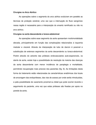 Cirurgias no Arco Aórtico
As operações sobre o segmento do arco aórtico evoluíram em paralelo as
técnicas de proteção cerebral, uma vez que a interrupção do fluxo sangüíneo
nessa região é necessária para a interposição do enxerto ramificado ou não no
arco aórtico.
Cirurgias na aorta descendente e toraco-abdominal
As operações sobre esse segmento da aorta apresentam morbimortalidade
elevada, principalmente em função das complicações relacionados à isquemia
medular e visceral. Através da interposição de tubo de dacron é possível a
substituição de extensos segmentos da aorta descendente ou toraco-abdominal.
Porém através do advento das próteses endovasculares auto-expansíveis, os
stents de aorta, existe hoje a possibilidade de resolução da maioria das doenças
da aorta descendente com menor incidência de paraplegia e mortalidade,
permitindo recuperação mais precoce dos pacientes (fig. 9). As limitações desta
forma de tratamento estão relacionadas às características anatômicas dos locais
de ancoragem das endopróteses, das vias de acesso por onde serão introduzidas,
e pela possibilidade de vazamento proximal ou distal que pode ocorrer durante o
seguimento do paciente, uma vez que estas próteses são fixadas por apoio na
parede da aorta.
 