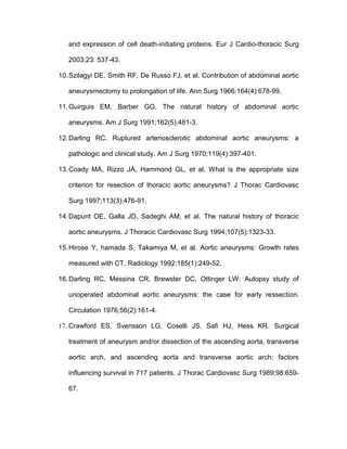 and expression of cell death-initiating proteins. Eur J Cardio-thoracic Surg
2003;23: 537-43.
10.Szilagyi DE, Smith RF, De Russo FJ, et al. Contribution of abdominal aortic
aneurysmectomy to prolongation of life. Ann Surg 1966;164(4):678-99.
11.Guirguis EM, Barber GG. The natural history of abdominal aortic
aneurysms. Am J Surg 1991;162(5):481-3.
12.Darling RC. Ruptured arteriosclerotic abdominal aortic aneurysms: a
pathologic and clinical study. Am J Surg 1970;119(4):397-401.
13.Coady MA, Rizzo JÁ, Hammond GL, et al. What is the appropriate size
criterion for resection of thoracic aortic aneurysms? J Thorac Cardiovasc
Surg 1997;113(3):476-91.
14.Dapunt OE, Galla JD, Sadeghi AM, et al. The natural history of thoracic
aortic aneurysms. J Thoracic Cardiovasc Surg 1994;107(5):1323-33.
15.Hirose Y, hamada S, Takamiya M, et al. Aortic aneurysms: Growth rates
measured with CT. Radiology 1992;185(1):249-52.
16.Darling RC, Messina CR, Brewster DC, Ottinger LW. Autopsy study of
unoperated abdominal aortic aneurysms: the case for early ressection.
Circulation 1976;56(2):161-4.
17. Crawford ES, Svensson LG, Coselli JS, Safi HJ, Hess KR. Surgical
treatment of aneurysm and/or dissection of the ascending aorta, transverse
aortic arch, and ascending aorta and transverse aortic arch: factors
influencing survival in 717 patients. J Thorac Cardiovasc Surg 1989;98:659-
67.
 