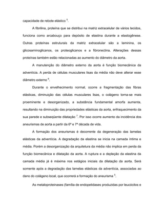 capacidade de rebote elástico 5
.
A fibrilina, proteína que se distribui na matriz extracelular de vários tecidos,
funciona como arcabouço para depósito de elastina durante a elastogênese.
Outras proteínas estruturais da matriz extracelular são a laminina, os
glicosaminoglicanos, os proteoglicanos e a fibronectina. Alterações dessas
proteínas também estão relacionadas ao aumento do diâmetro da aorta.
A manutenção do diâmetro externo da aorta é função biomecânica da
adventícia. A perda de células musculares lisas da média não deve alterar esse
diâmetro externo 6
.
Durante o envelhecimento normal, ocorre a fragmentação das fibras
elásticas, diminuição das células musculares lisas, o colágeno torna-se mais
proeminente e desorganizado, a substância fundamental amorfa aumenta,
resultando na diminuição das propriedades elásticas da aorta, enfraquecimento da
sua parede e subseqüente dilatação 7
. Por isso ocorre aumento da incidência dos
aneurismas de aorta a partir da 6ª e 7ª década de vida.
A formação dos aneurismas é decorrente da degeneração das lamelas
elásticas da adventícia. A degradação da elastina se inicia na camada íntima e
média. Porém a desorganização da arquitetura da média não implica em perda da
função biomecânica e dilatação da aorta. A ruptura e a depleção da elastina da
camada média já é máxima nos estágios iniciais da dilatação da aorta. Será
somente após a degradação das lamelas elásticas da adventícia, associadas ao
dano do colágeno local, que ocorrerá a formação do aneurisma 5
.
As metaloproteinases (família de endopetidases produzidas por leucócitos e
 