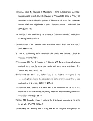 18.Ejiri J, Inoue N, Tsukube T, Munezane T, Hino Y, Kobayashi S, Hirata-
Kawashima S, Imajoh-Ohmi S, Hayashi Y, Yokozaki H, Okita Y, Yokoy M.
Oxidative stress in the pathogenesis of thoracic aortic aneurysm: protective
role of statin and angiotensin II type I receptor blocker. Cardiovasc Res
2003;59:988–96.
19.Thompson MM. Controlling the expansion of abdominal aortic aneurysms.
Br J Surg 2003;90:897–8.
20.Isselbacher E M. Thoracic and abdominal aortic aneurysm. Circulation
2005;111:816-28.
21.Yun KL. Ascending aortic aneurysm and aortic root disease. Coron Art
Disease 2002;13:70-84.
22.Svensson LG, Sun J, Nadolony E, Kimmel WA. Prospective evaluation of
minimal blood use for ascending aorta and aortic arch operations. Ann
Thorac Surg 1995;59:1501-8.
23.Crawford ES, Hess KR, Cohen ES, et al. Rupture aneurysm of the
descending thoracic and thoracoabdominal aorta: analysis according to size
and treatment. Ann Surg 1991;213:417-25.
24.Svensson LG, Crawford ES, Hess KR, et al. Dissection of the aorta and
dissecting aortic aneurysms: improving early and long-term surgical results.
Circulation 1990;82(5):24-38.
25.Dias RR. Quando indicar o tratamento cirúrgico do aneurisma da aorta
torácica? J SOCESP 2004;4:5.
26.DeBakey ME, Henley WS, Cooley DA, et al. Surgical management of
 