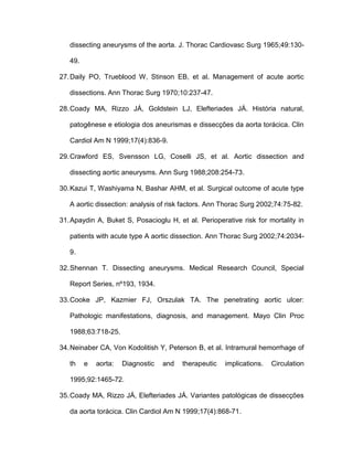 dissecting aneurysms of the aorta. J. Thorac Cardiovasc Surg 1965;49:130-
49.
27.Daily PO, Trueblood W, Stinson EB, et al. Management of acute aortic
dissections. Ann Thorac Surg 1970;10:237-47.
28.Coady MA, Rizzo JÁ, Goldstein LJ, Elefteriades JÁ. História natural,
patogênese e etiologia dos aneurismas e dissecções da aorta torácica. Clin
Cardiol Am N 1999;17(4):836-9.
29.Crawford ES, Svensson LG, Coselli JS, et al. Aortic dissection and
dissecting aortic aneurysms. Ann Surg 1988;208:254-73.
30.Kazui T, Washiyama N, Bashar AHM, et al. Surgical outcome of acute type
A aortic dissection: analysis of risk factors. Ann Thorac Surg 2002;74:75-82.
31.Apaydin A, Buket S, Posacioglu H, et al. Perioperative risk for mortality in
patients with acute type A aortic dissection. Ann Thorac Surg 2002;74:2034-
9.
32.Shennan T. Dissecting aneurysms. Medical Research Council, Special
Report Series, nº193, 1934.
33.Cooke JP, Kazmier FJ, Orszulak TA. The penetrating aortic ulcer:
Pathologic manifestations, diagnosis, and management. Mayo Clin Proc
1988;63:718-25.
34.Neinaber CA, Von Kodolitish Y, Peterson B, et al. Intramural hemorrhage of
th e aorta: Diagnostic and therapeutic implications. Circulation
1995;92:1465-72.
35.Coady MA, Rizzo JÁ, Elefteriades JÁ. Variantes patológicas de dissecções
da aorta torácica. Clin Cardiol Am N 1999;17(4):868-71.
 