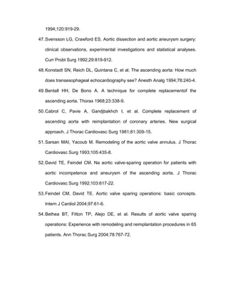1994;120:919-29.
47.Svensson LG, Crawford ES. Aortic dissection and aortic aneurysm surgery:
clinical observations, experimental investigations and statistical analyses.
Curr Probl Surg 1992;29:819-912.
48.Konstadt SN, Reich DL, Quintana C, et al. The ascending aorta: How much
does transesophageal echocardiography see? Anesth Analg 1994;78:240-4.
49.Bentall HH, De Bono A. A technique for complete replacementof the
ascending aorta. Thorax 1968;23:338-9.
50.Cabrol C, Pavie A, Gandjbakhch I, et al. Complete replacement of
ascending aorta with reimplantation of coronary arteries. New surgical
approach. J Thorac Cardiovasc Surg 1981;81:309-15.
51.Sarsan MAI, Yacoub M. Remodeling of the aortic valve annulus. J Thorac
Cardiovasc Surg 1993;105:435-8.
52.David TE, Feindel CM. Na aortic valve-sparing operation for patients with
aortic incompetence and aneurysm of the ascending aorta. J Thorac
Cardiovasc Surg 1992;103:617-22.
53.Feindel CM, David TE. Aortic valve sparing operations: basic concepts.
Intern J Cardiol 2004;97:61-6.
54.Bethea BT, Fitton TP, Alejo DE, et al. Results of aortic valve sparing
operations: Experience with remodeling and reimplantation procedures in 65
patients. Ann Thorac Surg 2004;78:767-72.
 