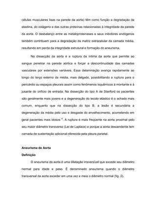células musculares lisas na parede da aorta) têm como função a degradação da
elastina, do colágeno e das outras proteínas relacionadas à integridade da parede
da aorta. O desbalanço entre as metaloproteinases e seus inibidores endógenos
também contribuem para a degradação da matriz extracelular da camada média,
resultando em perda da integridade estrutural e formação do aneurisma.
Na dissecção da aorta é a ruptura da íntima da aorta que permite ao
sangue penetrar na parede aórtica e forçar a descontinuidade das camadas
vasculares por extensões variáveis. Essa delaminação avança rapidamente ao
longo do terço externo da média, mais delgado, possibilitando a ruptura para o
pericárdio ou espaços pleurais assim como fenômenos isquêmicos à montante e à
jusante do orifício de entrada. Na dissecção do tipo A de Stanford os pacientes
são geralmente mais jovens e a degeneração do tecido elástico é o achado mais
comum, enquanto que na dissecção do tipo B, a lesão é secundária a
degeneração da média pelo uso e desgaste do envelhecimento, acometendo em
geral pacientes mais idosos 8
. A ruptura é mais freqüente na aorta proximal pelo
seu maior diâmetro transverso (Lei de Laplace) e porque a aorta descendente tem
camada de sustentação adicional oferecida pela pleura parietal.
Aneurisma de Aorta
Definição
O aneurisma da aorta é uma dilatação irreversível que excede seu diâmetro
normal para idade e peso. É denominado aneurisma quando o diâmetro
transversal da aorta exceder em uma vez e meia o diâmetro normal (fig. 2).
 