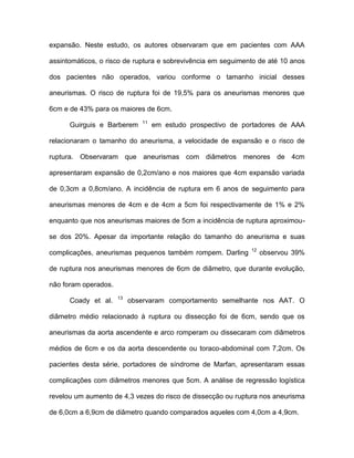 expansão. Neste estudo, os autores observaram que em pacientes com AAA
assintomáticos, o risco de ruptura e sobrevivência em seguimento de até 10 anos
dos pacientes não operados, variou conforme o tamanho inicial desses
aneurismas. O risco de ruptura foi de 19,5% para os aneurismas menores que
6cm e de 43% para os maiores de 6cm.
Guirguis e Barberem 11
em estudo prospectivo de portadores de AAA
relacionaram o tamanho do aneurisma, a velocidade de expansão e o risco de
ruptura. Observaram que aneurismas com diâmetros menores de 4cm
apresentaram expansão de 0,2cm/ano e nos maiores que 4cm expansão variada
de 0,3cm a 0,8cm/ano. A incidência de ruptura em 6 anos de seguimento para
aneurismas menores de 4cm e de 4cm a 5cm foi respectivamente de 1% e 2%
enquanto que nos aneurismas maiores de 5cm a incidência de ruptura aproximou-
se dos 20%. Apesar da importante relação do tamanho do aneurisma e suas
complicações, aneurismas pequenos também rompem. Darling 12
observou 39%
de ruptura nos aneurismas menores de 6cm de diâmetro, que durante evolução,
não foram operados.
Coady et al. 13
observaram comportamento semelhante nos AAT. O
diâmetro médio relacionado à ruptura ou dissecção foi de 6cm, sendo que os
aneurismas da aorta ascendente e arco romperam ou dissecaram com diâmetros
médios de 6cm e os da aorta descendente ou toraco-abdominal com 7,2cm. Os
pacientes desta série, portadores de síndrome de Marfan, apresentaram essas
complicações com diâmetros menores que 5cm. A análise de regressão logística
revelou um aumento de 4,3 vezes do risco de dissecção ou ruptura nos aneurisma
de 6,0cm a 6,9cm de diâmetro quando comparados aqueles com 4,0cm a 4,9cm.
 