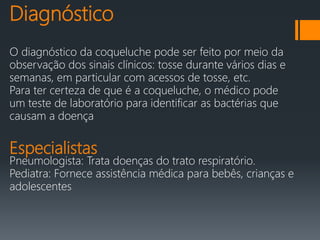 Diagnóstico
O diagnóstico da coqueluche pode ser feito por meio da
observação dos sinais clínicos: tosse durante vários dias e
semanas, em particular com acessos de tosse, etc.
Para ter certeza de que é a coqueluche, o médico pode
um teste de laboratório para identificar as bactérias que
causam a doença
Especialistas
Pneumologista: Trata doenças do trato respiratório.
Pediatra: Fornece assistência médica para bebês, crianças e
adolescentes
 
