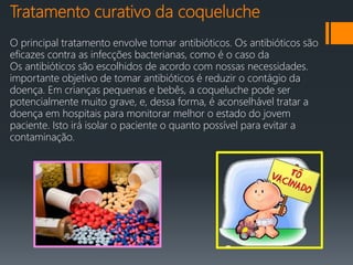 Tratamento curativo da coqueluche
O principal tratamento envolve tomar antibióticos. Os antibióticos são
eficazes contra as infecções bacterianas, como é o caso da
Os antibióticos são escolhidos de acordo com nossas necessidades.
importante objetivo de tomar antibióticos é reduzir o contágio da
doença. Em crianças pequenas e bebês, a coqueluche pode ser
potencialmente muito grave, e, dessa forma, é aconselhável tratar a
doença em hospitais para monitorar melhor o estado do jovem
paciente. Isto irá isolar o paciente o quanto possível para evitar a
contaminação.
 
