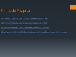 Fontes de Pesquisa
http://www.criasaude.com.br/N6827/doencas/tetano.html
http://www.criasaude.com.br/doencas/coqueluche.html
https://drauziovarella.com.br/envelhecimento/coqueluche/
https://www.bio.fiocruz.br/index.php/tetano-sintomas-transmissao-e-prevencao
 