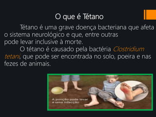 O que é Tétano
Tétano é uma grave doença bacteriana que afeta
o sistema neurológico e que, entre outras
pode levar inclusive à morte.
O tétano é causado pela bactéria Clostridium
tetani, que pode ser encontrada no solo, poeira e nas
fezes de animais.
 