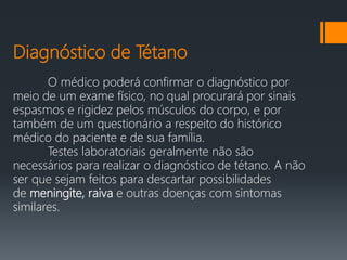 Diagnóstico de Tétano
O médico poderá confirmar o diagnóstico por
meio de um exame físico, no qual procurará por sinais
espasmos e rigidez pelos músculos do corpo, e por
também de um questionário a respeito do histórico
médico do paciente e de sua família.
Testes laboratoriais geralmente não são
necessários para realizar o diagnóstico de tétano. A não
ser que sejam feitos para descartar possibilidades
de meningite, raiva e outras doenças com sintomas
similares.
 