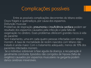 Complicações possíveis
Entre as possíveis complicações decorrentes do tétano estão:
Ossos frágeis e quebradiços, por causa dos espasmos.
Disfunção muscular
Problemas de respiração, pneumonia e insuficiência cardíaca podem ser
resultado dos espasmos causados pela infecção e pela falta de
oxigenação no cérebro. Esses problemas oferecem grandes riscos à vida
do paciente
Sem tratamento, uma em cada quatro pessoas infectadas com tétano
morrem. A taxa de mortalidade de recém-nascidos com tétano não
tratado é ainda maior. Com o tratamento adequado, menos de 10% dos
pacientes infectados morrem.
Se o indivíduo sobreviver à fase aguda da doença, a recuperação é
geralmente concluída. Episódios não corrigidos de hipoxia (falta de
oxigênio) causados por espasmos musculares na garganta podem
danos cerebrais irreversíveis.
 