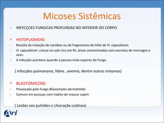 Micoses Sistêmicas 
- INFECÇOES FUNGICAS PROFUNDAS NO INTERIOR DO CORPO. 
• HISTOPLASMOSE: 
- Resulta da inalação de conídios ou de fragmentos de hifas de H. capsulatum. 
- H. capsulatum: cresce no solo rico em N2 ,áreas contaminadas com excretas de morcegos e 
aves. 
- A infecção acontece quando a pessoa inala esporos do fungo. 
( infecções pulmonares, febre , anemia, dentre outros sintomas) 
• BLASTOMICOSE: 
- Provocada pelo fungo Blastomyles dermatitidis 
- Comum em pessoas com habito de mascar capim 
( Lesões nos pulmões e Ulceração cutânea) 
 