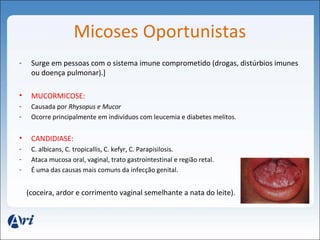 Micoses Oportunistas 
- Surge em pessoas com o sistema imune comprometido (drogas, distúrbios imunes 
ou doença pulmonar).] 
• MUCORMICOSE: 
- Causada por Rhysopus e Mucor 
- Ocorre principalmente em indivíduos com leucemia e diabetes melitos. 
• CANDIDIASE: 
- C. albicans, C. tropicallis, C. kefyr, C. Parapisilosis. 
- Ataca mucosa oral, vaginal, trato gastrointestinal e região retal. 
- É uma das causas mais comuns da infecção genital. 
(coceira, ardor e corrimento vaginal semelhante a nata do leite). 
 