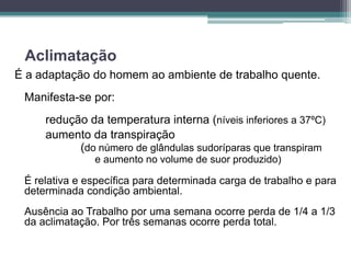 Aclimatação
É a adaptação do homem ao ambiente de trabalho quente.
 Manifesta-se por:
     redução da temperatura interna (níveis inferiores a 37ºC)
     aumento da transpiração
           (do número de glândulas sudoríparas que transpiram
               e aumento no volume de suor produzido)

 É relativa e específica para determinada carga de trabalho e para
 determinada condição ambiental.
 Ausência ao Trabalho por uma semana ocorre perda de 1/4 a 1/3
 da aclimatação. Por três semanas ocorre perda total.
 