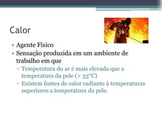 Calor
• Agente Físico
• Sensação produzida em um ambiente de
  trabalho em que
 ▫ Temperatura do ar é mais elevada que a
   temperatura da pele (> 33°C)
 ▫ Existem fontes de calor radiante à temperaturas
   superiores a temperatura da pele.
 