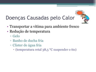 Doenças Causadas pelo Calor
• Transportar a vitima para ambiente fresco
• Redução de temperatura
 ▫ Gelo
 ▫ Banho de ducha fria
 ▫ Clister de água fria
    (temperatura retal 38,5 °C suspender o tto)
 