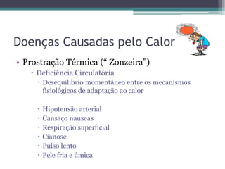 Doenças Causadas pelo Calor
• Prostração Térmica (“ Zonzeira”)
    Deficiência Circulatória
      Desequilibrio momentâneo entre os mecanismos
       fisiológicos de adaptação ao calor

        Hipotensão arterial
        Cansaço nauseas
        Respiração superficial
        Cianose
        Pulso lento
        Pele fria e úmica
 
