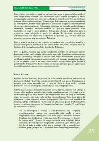 FRA
Conrado M. Tarcitano Filho

Revista de Homeopatia
2010;73(3/4): 23-28

Pode-se dizer que, cada vez mais, os pacientes procuram o tratamento homeopático
num estágio como o descrito por Hahnemann: com a doença arraigada e a saúde
arruinada, piorando ano após ano e apresentando os mais diversos tipos de patologias
crônicas. Mesmo submetendo-se a diversos tipos de tratamentos, sejam convencionais
ou homeopáticos, muitas vezes o paciente vê seu quadro se agravar. Isso faz lembrar
alguns conceitos colocados por Hahnemann, tais como, por exemplo, a ação primária e
secundária, supressão, metástase mórbida, etc. que não serão discutidos neste
momento, por fugir à nossa proposta. Hahnemann oferece a alternativa para o
tratamento mais adequado a partir da eleição de sintomas homeopáticos
individualizantes que expressem a totalidade do paciente [2], sem dar valor aos
sintomas comuns, ou seja, aos sintomas da doença.
Com o objetivo de ilustrar esta questão, apresenta-se um caso clínico, atendido e
acompanhado por um período de 2 anos (maio/2008 a abril/2010) no ambulatório do
Instituto de Homeopatia James Tyler Kent do Rio de Janeiro.
Deve-se, porém, ressaltar que pontos usualmente tratados em discussões clínicas
homeopáticas, tais como critérios e técnicas de prescrição, diagnóstico medicamentoso,
evolução miasmática, diluições e escalas, bem como medicamento similar e/ou
simillimum, serão tratados em outra oportunidade, pois fogem do tema proposto. Logo,
o que se apresenta aqui é um caso clínico voltado exclusivamente para debater a
possibilidade de tratamento homeopático em doenças crônicas que não apresentam
resultados satisfatórios com tratamentos convencionais.

Relato do caso
Paciente de sexo feminino, de 30 anos de idade, casada, sem filhos, enfermeira de
profissão e estudante de direito, consulta em 29/05/2008 com queixa de enxaqueca. A
primeira crise tinha aparecido com 13 anos de idade e, desde então, realizava
tratamento com um neurologista, sem resultado e com piora progressiva.
Referia que, no início, a dor melhorava com o uso de dipirona, mas que com o tempo o
quadro foi tornando-se mais sério, agravando, especialmente, nos períodos de provas,
assim como depois do início de uso de anticoncepcionais orais, em 2005. No momento
atual, no entanto, não mais podia atribuir desencadeantes, “tudo pode piorar [a
enxaqueca]”. Nesse momento, utilizava isometepteno (Neosaldina ®) e associação de
dipirona, cafeína e orfenadrina (Dorflex ®) em altas doses que só produziam alívio
relativo ou nenhum, precisando em diversas ocasiões tomar tramadol (Tramal ®) por
via endovenosa. Explicava,
“Fui ao neurologista e comecei a fazer tratamento com Trileptal®
[oxcarbamazepina] 300mg, um comprimido pela manhã e outro
comprimido a noite (600mg/dia). Fico lerda, grogue. Não sentia mais dor
de cabeça, mas também não sentia mais nada. Não conseguia ver traçado
do monitor no CTI [centro de terapia intensiva, onde trabalha]. Ficava
assim umas 2 horas depois do comprimido. Confesso que, por 2 meses, não
tive dor de cabeça, então, voltei para a consulta e ele [o neurologista]
diminuiu, para 450mg ao dia. A dor voltou muito forte e ele [o neurologista]

25

 