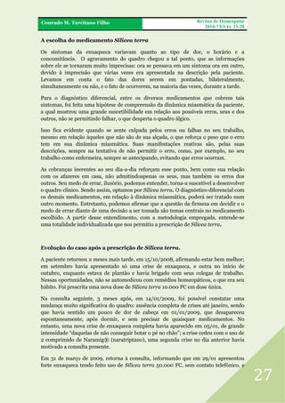FRA
Conrado M. Tarcitano Filho

Revista de Homeopatia
2010;73(3/4): 23-28

A escolha do medicamento Silicea terra
Os sintomas da enxaqueca variavam quanto ao tipo de dor, o horário e a
concomitância. O agravamento do quadro chegou a tal ponto, que as informações
sobre ele se tornaram muito imprecisas: ora se pensava em um sintoma ora em outro,
devido à imprecisão que várias vezes era apresentada na descrição pela paciente.
Levamos em conta o fato das dores serem em pontadas, bilateralmente,
simultaneamente ou não, e o fato de ocorrerem, na maioria das vezes, durante a tarde.
Para o diagnóstico diferencial, entre os diversos medicamentos que cobrem tais
sintomas, foi feita uma hipótese de compreensão da dinâmica miasmática da paciente,
a qual mostrou uma grande suscetibilidade em relação aos possíveis erros, seus e dos
outros, não se permitindo falhar, o que desperta o quadro álgico.
Isso fica evidente quando se sente culpada pelos erros ou falhas no seu trabalho,
mesmo em relação àqueles que não são de sua alçada, o que reforça o peso que o erro
tem em sua dinâmica miasmática. Suas manifestações reativas são, pelas suas
descrições, sempre na tentativa de não permitir o erro, como, por exemplo, no seu
trabalho como enfermeira, sempre se antecipando, evitando que erros ocorram.
As cobranças inerentes ao seu dia-a-dia reforçam esse ponto, bem como sua relação
com os afazeres em casa, não admitindoapenas os seus, mas também os erros dos
outros. Seu medo de errar, ilusório, podemos entender, torna-a suscetível a desenvolver
o quadro clínico. Sendo assim, optamos por Silicea terra. O diagnóstico diferencial com
os demais medicamentos, em relação à dinâmica miasmática, poderá ser tratado num
outro momento. Entretanto, podemos afirmar que a questão da firmeza em decidir e o
medo de errar diante de uma decisão a ser tomada são temas centrais no medicamento
escolhido. A partir desse entendimento, com a metodologia empregada, entende-se
uma totalidade individualizada que nos permitiu a prescrição de Silicea terra.

Evolução do caso após a prescrição de Silicea terra.
A paciente retornou 2 meses mais tarde, em 15/10/2008, afirmando estar bem melhor;
em setembro havia apresentado só uma crise de enxaqueca, e outra no início de
outubro, enquanto estava de plantão e havia brigado com seus colegas de trabalho.
Nessas oportunidades, não se automedicou com remédios homeopáticos, o que era seu
hábito. Foi prescrita uma nova dose de Silicea terra 10.000 FC em dose única.
Na consulta seguinte, 3 meses após, em 14/01/2009, foi possível constatar uma
mudança muito significativa do quadro: ausência completa de crises até janeiro, sendo
que havia sentido um pouco de dor de cabeça em 01/01/2009, que desapareceu
espontaneamente, após dormir, e sem precisar de quaisquer medicamentos. No
entanto, uma nova crise de enxaqueca completa havia aparecido em 05/01, de grande
intensidade “daquelas de não conseguir botar o pé no chão”; a crise cedeu com o uso de
2 comprimido de Naramig® (naratriptano), uma segunda crise no dia anterior havia
motivado a consulta presente.
Em 31 de março de 2009, retorna à consulta, informando que em 29/01 apresentou
forte enxaqueca tendo feito uso de Silicea terra 50.000 FC, sem contato telefônico, e

27

 