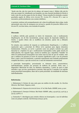 FRA
Conrado M. Tarcitano Filho

Revista de Homeopatia
2010;73(3/4): 23-28

“desde este dia, não tive mais dor de cabeça, até esqueci como é. Minha vida está do
jeito que sempre foi, trabalhando nos hospitais, em casa, fazendo faculdade de Direito à
noite e não tive um dia sequer de dor de cabeça”. Nessa consulta foi orientada a manter
guardados papéis de Silicea terra 60.000 FC, 70.000 FC e 80.000 FC e usar se
necessário, preferencialmente com contato telefônico.
A paciente continua sob acompanhamento até a data de publicação deste artigo, tendo
apresentado uma crise de enxaqueca em 22/04/10, quando foi prescrito Silicea terra
60.000 FC, em dose única, com remissão do quadro.

Discussão
A melhora referida pela paciente ao início do tratamento, com o medicamento
Staphisagria, era de fato inconsistente, porque apesar da impressão subjetiva da
doente, o quadro clínico não se modificou em absoluto, apesar das 3 diluições
empregadas.
No entanto, essa ausência de resposta ao medicamento Staphisagria, e a melhora
espetacular após a prescrição de Silicea terra apontam para alguns elementos
fundamentais. Primeiro, ao servir a paciente como seu próprio controle [4], pode
descartar-se a hipótese de que o medicamento homeopático tenha agido através de
efeito-placebo. Em segundo lugar, mostra-se também que a hipotética “lentidão” do
efeito do medicamento homeopático tem muito mais de mito do que de verdade, visto
que a melhora da paciente já ocorre de maneira significativa após o uso da primeira
dose e, após 2 anos de tratamento, a paciente experimenta uma remissão praticamente
completa das dores, o que não ocorreu em 17 anos de tratamento convencional.
A prescrição homeopática, preconizando os sintomas raros, característicos,
individualizantes, permite um processo de melhora do paciente. Neste caso, o
diagnóstico diferencial foi feito via dinâmica miasmática, a partir da qual se pode
entender o que, em tese, particulariza a paciente. Seja qual for o caminho a ser seguido
numa prescrição homeopática, disso não se pode prescindir: da totalidade de sintomas
individualizantes.

Referências.
1. Hahnemann S. Extrato de uma carta para um médico de alto escalão. In: Escritos
Menores. São Paulo: Organon, 2006.
2. Hahnemann S. Organon da Arte de Curar. 6ª ed. São Paulo: GEHSP, 2002. p xxxv
3. Hahnemann S. Doenças Crônicas. São Paulo: GEHSP, 1984. p 35-36 (3), p 36 (4), p
34 (5), p 38 (6, 7)
4. Guimarães V. Abordagens para estudos clínicos em homeopatia: o uso de indivíduo
como seu próprio controle. Cult Homeop 2004;9: 59-62.

28

 