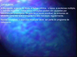 Outras curas:
A depressão, a perda de libido, a fadiga crônica, o lupus, a esclerose múltipla,
a distrofia muscular. Todas estas condições podem ser causadas por
desidratação prolongada. Se esta for a causa provável, os sintomas se
aliviarão, uma vez que o corpo tenha sido hidratado regularmente.  
Nestas condições, o exercício muscular deve ser parte do programa de
tratamento.
 