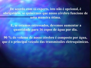 De acordo com os experts, isto não é opcional, é
obrigatório, se quisermos que nosso cérebro funcione de
uma maneira ótima.
E, se estamos estressados, devemos aumentar a
quantidade para 16 copos de água por dia.
90 % do volume de nosso cérebro é composto por água,
que é o principal veículo das transmissões eletroquímicas.
 