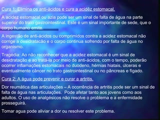 Cura 1: Elimina os anti-ácidos e cura a acidêz estomacal.
A acidez estomacal ou azia pode ser um sinal de falta de água na parte
superior do trato gastrointestinal. Este é um sinal importante de sede, que o
corpo humano emite. 
A ingestão de anti-ácidos ou comprimidos contra a acidez estomacal não
corrige a desidratacão e o corpo continua sofrendo por falta de água no
organismo.
Tragédia: Ao não reconhecer que a acidez estomacal é um sinal de
desidratação e ao tratá-la por meio de anti-ácidos, com o tempo, poderão
ocorrer inflamações estomacais no duodeno, hérnias hiatais, úlceras e
eventualmente câncer no trato gastrointestinal ou no pâncreas e fígado.
Cura 2: A água pode prevenir e curar a artritis.
Dor reumática das articulações – A ocorrência de artritis pode ser um sinal de
falta de água nas articulações. Pode afetar tanto aos jovens como aos
adultos. O uso de analgésicos não resolve o problema e a enfermidade
prosseguirá.
Tomar agua pode aliviar a dor ou resolver este problema.
 