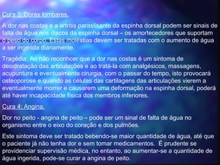 Cura 3: Dores lombares.
A dor nas costas e a artritis paraslisante da espinha dorsal podem ser sinais de
falta de água nos discos da espinha dorsal – os amortecedores que suportam
o peso do corpo. Estas moléstias devem ser tratadas com o aumento de água
a ser ingerida diariamente.
Tragédia: Ao não reconhcer que a dor nas costas é um sintoma de
desidratação das articulações e ao tratá-la com analgésicos, massagens,
acupuntura e eventualmente cirurgia, com o passar do tempo, isto provocará
osteoporose e quando as células das cartilagens das articulações vierem a
eventualmente morrer e causarem uma deformação na espinha dorsal, poderá
até haver incapacidade física dos membros inferiores.
Cura 4: Angina.
Dor no peito - angina de peito – pode ser um sinal de falta de água no
organismo entre o eixo do coração e dos pulmões.  
Este sintoma deve ser tratado bebendo-se maior quantidade de água, até que
o paciente já não tenha dor e sem tomar medicamentos.  É prudente se
providenciar supervisão médica, no entanto, ao aumentar-se a quantidade de
água ingerida, pode-se curar a angina de peito.
 