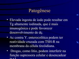 Patogênese Elevada ingesta de iodo pode resultar em Tg altamente iodinada, que é mais imunogênica e pode favorecer desenvolvimento de dç. Ac contra Y. enterocolítica podem ter reatividade cruzada com TSH-R na membrana da célula tireóidiana. Drogas, como lítio, podem interferir na função supressora celular e desencadear DAÍ. 
