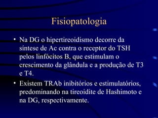 Fisiopatologia Na DG o hipertireoidismo decorre da síntese de Ac contra o receptor do TSH pelos linfócitos B, que estimulam o crescimento da glândula e a produção de T3 e T4. Existem TRAb inibitórios e estimulatórios, predominando na tireoidite de Hashimoto e na DG, respectivamente. 