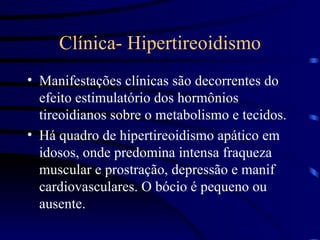 Clínica- Hipertireoidismo Manifestações clínicas são decorrentes do efeito estimulatório dos hormônios tireoidianos sobre o metabolismo e tecidos. Há quadro de hipertireoidismo apático em idosos, onde predomina intensa fraqueza muscular e prostração, depressão e manif cardiovasculares. O bócio é pequeno ou ausente. 