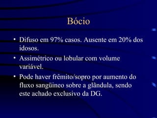 Bócio Difuso em 97% casos. Ausente em 20% dos idosos. Assimétrico ou lobular com volume variável. Pode haver frêmito/sopro por aumento do fluxo sangüineo sobre a glãndula, sendo este achado exclusivo da DG. 