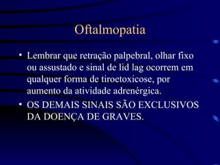 Oftalmopatia Lembrar que retração palpebral, olhar fixo ou assustado e sinal de lid lag ocorrem em qualquer forma de tiroetoxicose, por aumento da atividade adrenérgica. OS DEMAIS SINAIS SÃO EXCLUSIVOS DA DOENÇA DE GRAVES. 